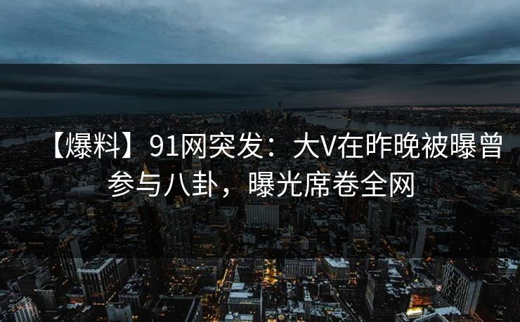 【爆料】91网突发：大V在昨晚被曝曾参与八卦，曝光席卷全网