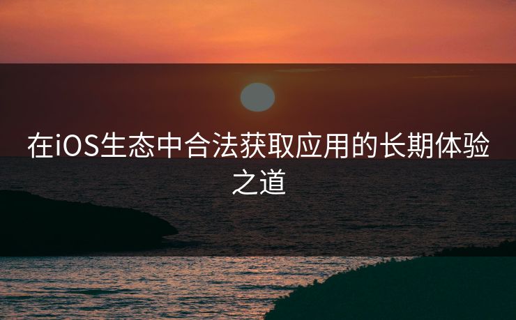 在iOS生态中合法获取应用的长期体验之道