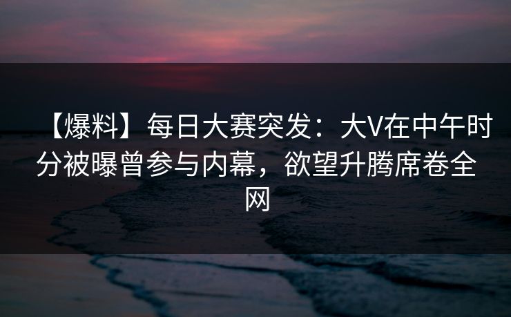【爆料】每日大赛突发：大V在中午时分被曝曾参与内幕，欲望升腾席卷全网