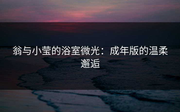 翁与小莹的浴室微光：成年版的温柔邂逅