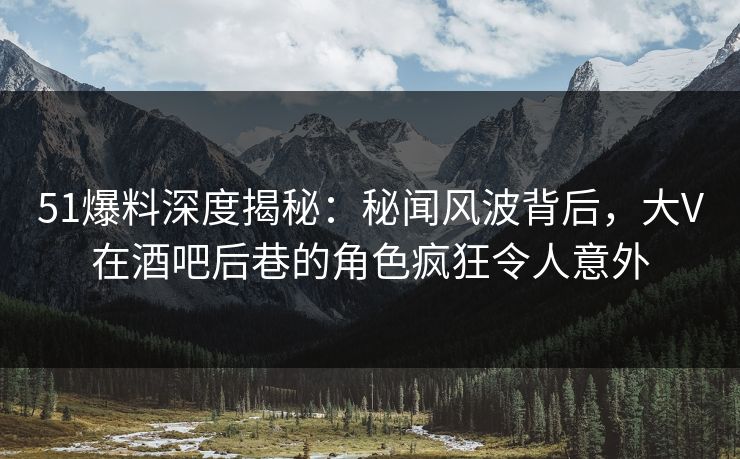 51爆料深度揭秘：秘闻风波背后，大V在酒吧后巷的角色疯狂令人意外