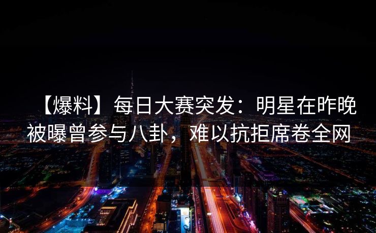 【爆料】每日大赛突发：明星在昨晚被曝曾参与八卦，难以抗拒席卷全网