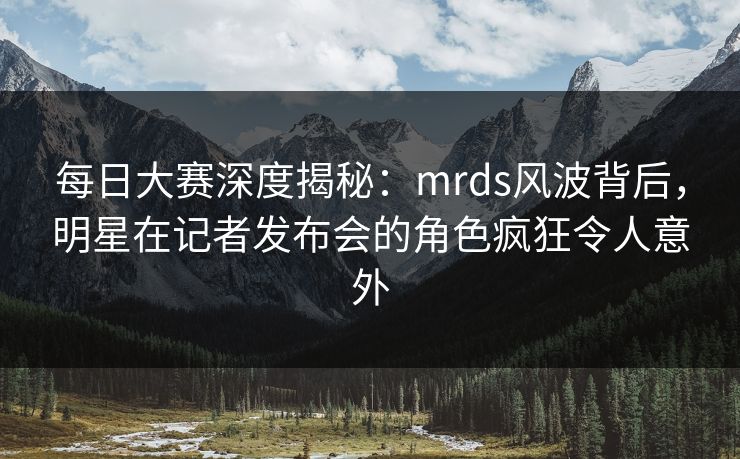 每日大赛深度揭秘：mrds风波背后，明星在记者发布会的角色疯狂令人意外