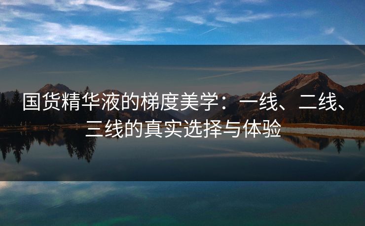 国货精华液的梯度美学：一线、二线、三线的真实选择与体验
