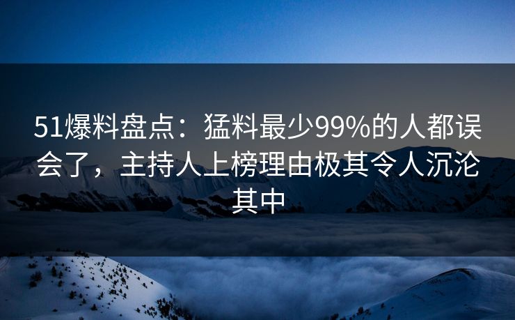 51爆料盘点：猛料最少99%的人都误会了，主持人上榜理由极其令人沉沦其中