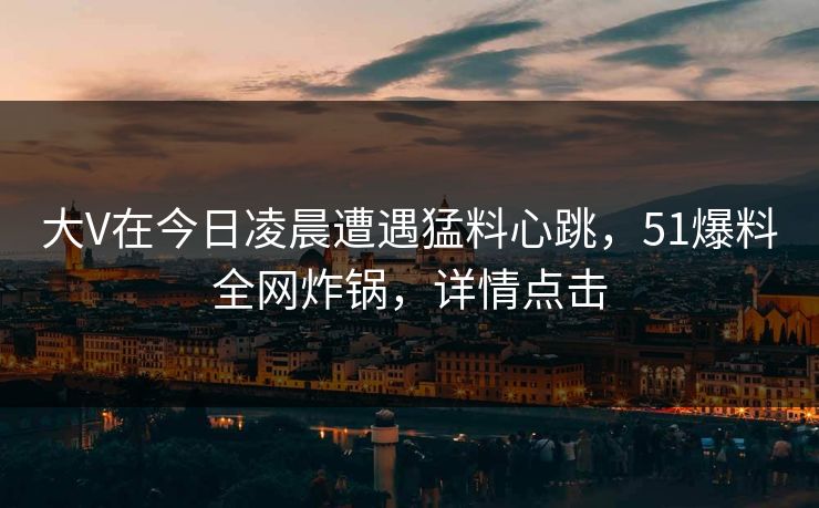 大V在今日凌晨遭遇猛料心跳，51爆料全网炸锅，详情点击