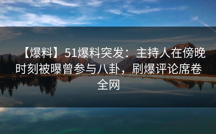 【爆料】51爆料突发：主持人在傍晚时刻被曝曾参与八卦，刷爆评论席卷全网