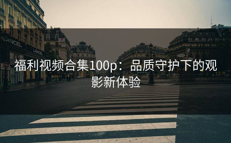 福利视频合集100p：品质守护下的观影新体验