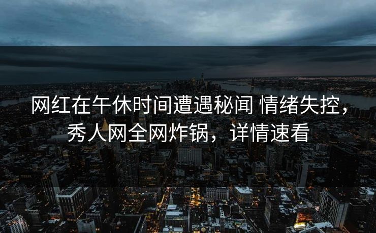 网红在午休时间遭遇秘闻 情绪失控，秀人网全网炸锅，详情速看