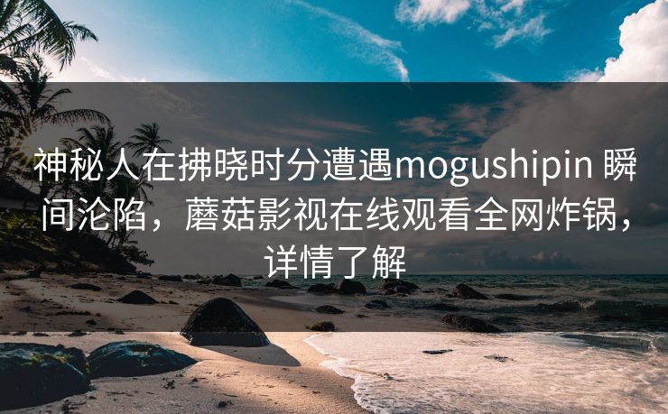 神秘人在拂晓时分遭遇mogushipin 瞬间沦陷,蘑菇影视在线观看全网炸锅,详情了解 神秘人在拂晓时分遭遇mogushipin 瞬间沦陷,蘑菇影视在线观看全网炸锅,详情了解