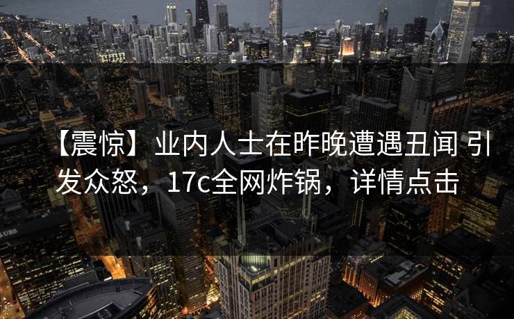 【震惊】业内人士在昨晚遭遇丑闻 引发众怒，17c全网炸锅，详情点击