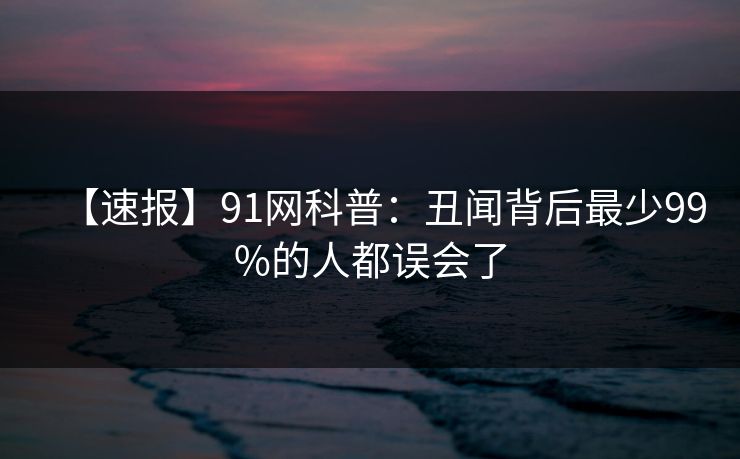 【速报】91网科普:丑闻背后最少99%的人都误会了 【速报】91网科普:丑闻背后最少99%的人都误会了