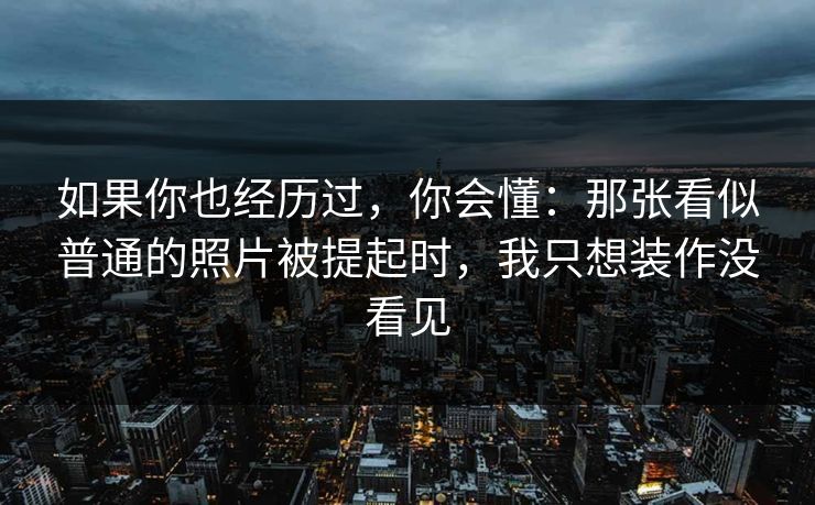 如果你也经历过，你会懂：那张看似普通的照片被提起时，我只想装作没看见