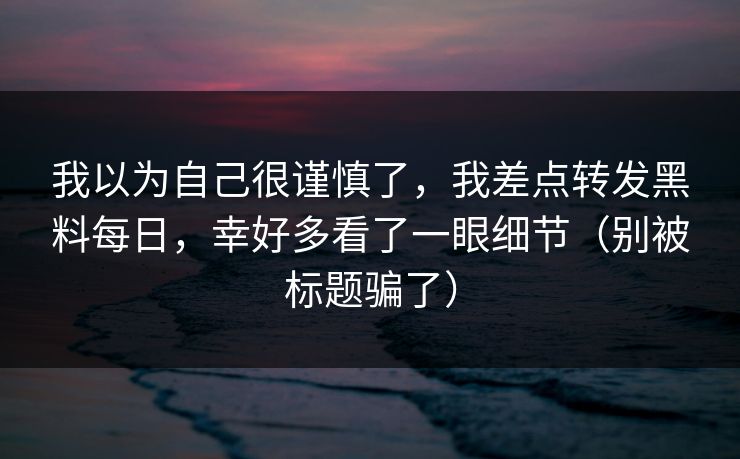我以为自己很谨慎了，我差点转发黑料每日，幸好多看了一眼细节（别被标题骗了）