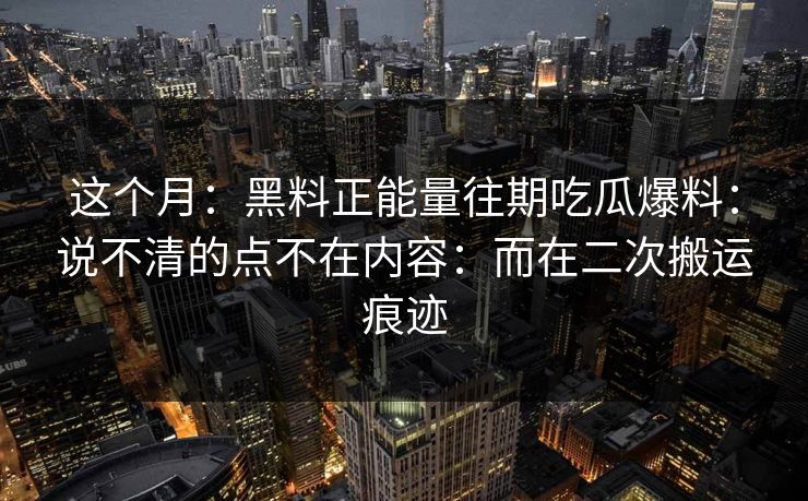 这个月：黑料正能量往期吃瓜爆料：说不清的点不在内容：而在二次搬运痕迹